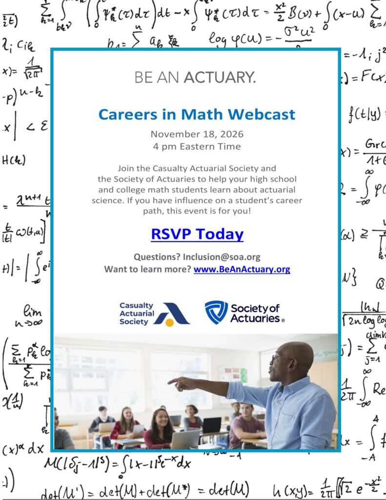 Careers in Math Webcast November 18, 2026 4 pm Eastern Time Join the Casualty Actuarial Society and the Society of Actuaries to help your high school and college math students learn about actuarial science. If you have influence on a student’s career path, this event is for you! RSVP Today Questions? Inclusion@soa.org Want to learn more? www.BeAnActuary.org